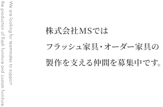 JOIN US 株式会社MSでは フラッシュ家具・オーダー家具の 製作を支える仲間を募集中です。