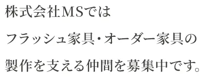 JOIN US 株式会社MSでは フラッシュ家具・オーダー家具の 製作を支える仲間を募集中です。